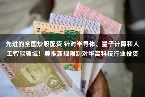 先进的全国炒股配资 针对半导体、量子计算和人工智能领域！美推新规限制对华高科技行业投资
