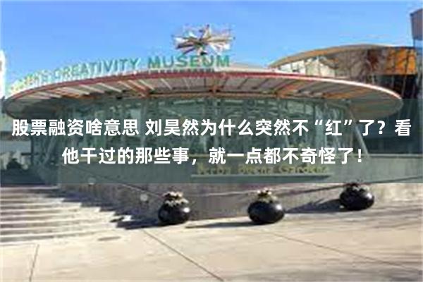 股票融资啥意思 刘昊然为什么突然不“红”了？看他干过的那些事，就一点都不奇怪了！