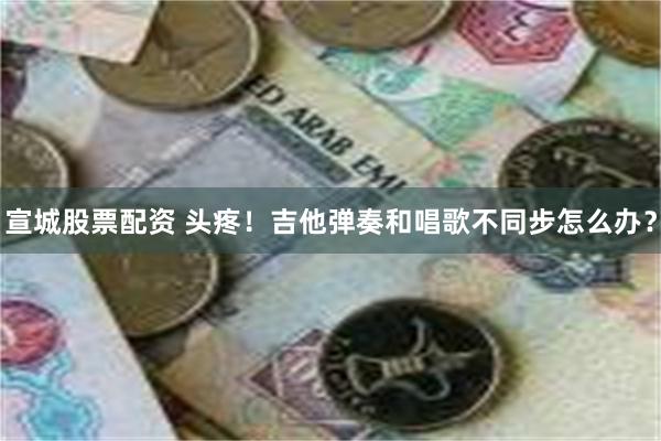 宣城股票配资 头疼！吉他弹奏和唱歌不同步怎么办？