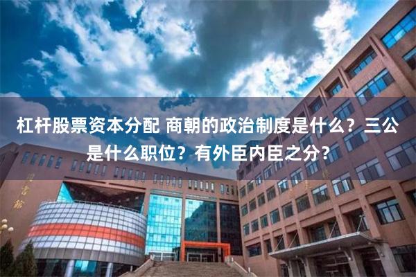 杠杆股票资本分配 商朝的政治制度是什么？三公是什么职位？有外臣内臣之分？