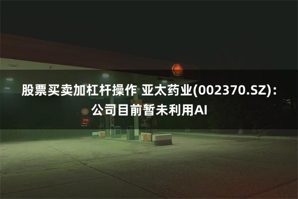 股票买卖加杠杆操作 亚太药业(002370.SZ)：公司目前暂未利用AI
