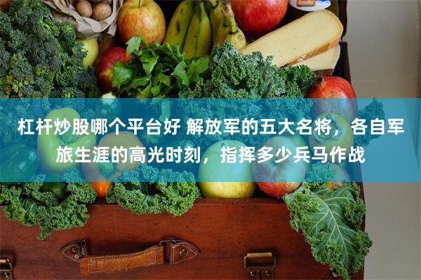 杠杆炒股哪个平台好 解放军的五大名将，各自军旅生涯的高光时刻，指挥多少兵马作战