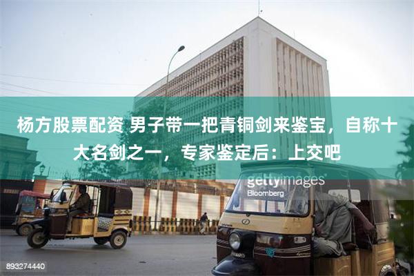 杨方股票配资 男子带一把青铜剑来鉴宝，自称十大名剑之一，专家鉴定后：上交吧