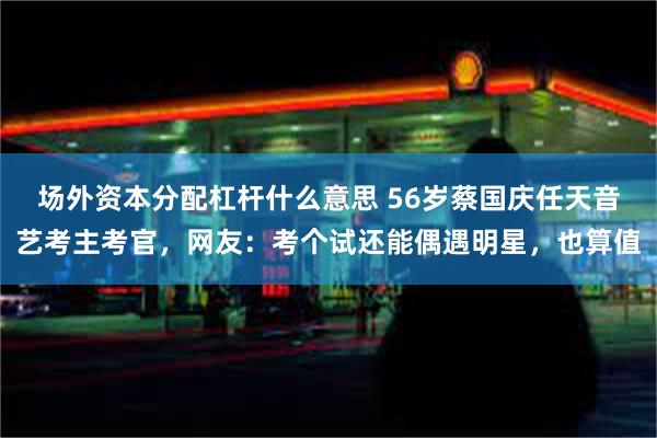 场外资本分配杠杆什么意思 56岁蔡国庆任天音艺考主考官，网友：考个试还能偶遇明星，也算值