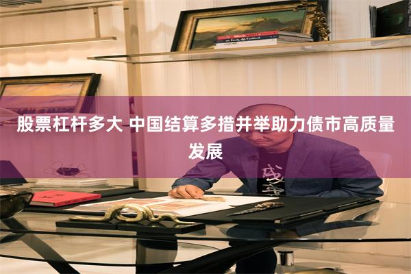 股票杠杆多大 中国结算多措并举助力债市高质量发展