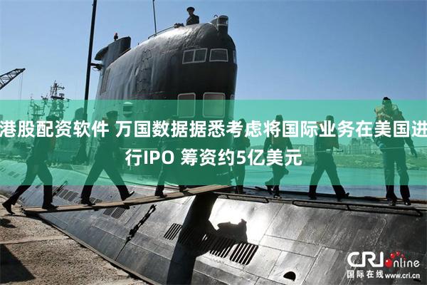 港股配资软件 万国数据据悉考虑将国际业务在美国进行IPO 筹资约5亿美元
