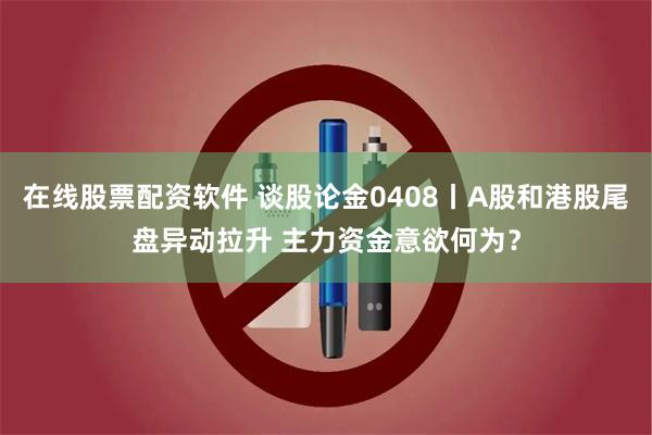 在线股票配资软件 谈股论金0408丨A股和港股尾盘异动拉升 主力资金意欲何为？