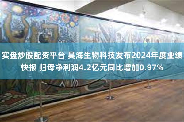 实盘炒股配资平台 昊海生物科技发布2024年度业绩快报 归母净利润4.2亿元同比增加0.97%