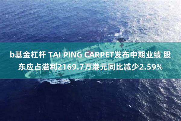b基金杠杆 TAI PING CARPET发布中期业绩 股东应占溢利2169.7万港元同比减少2.59%