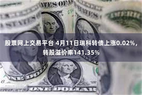 股票网上交易平台 4月11日瑞科转债上涨0.02%，转股溢价率141.35%
