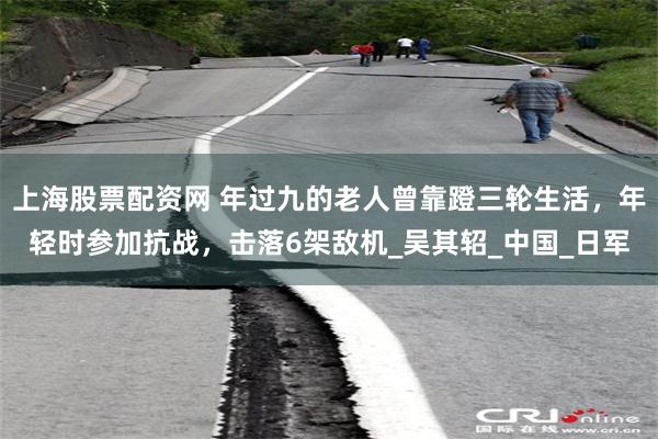 上海股票配资网 年过九的老人曾靠蹬三轮生活，年轻时参加抗战，击落6架敌机_吴其轺_中国_日军