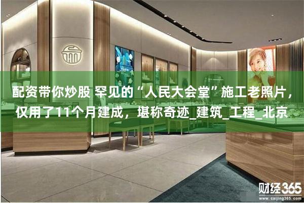 配资带你炒股 罕见的“人民大会堂”施工老照片，仅用了11个月建成，堪称奇迹_建筑_工程_北京