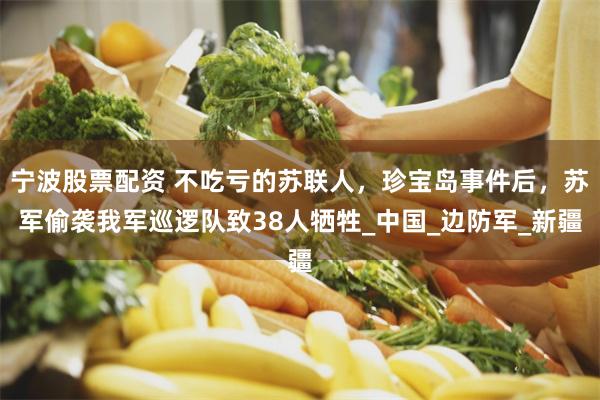 宁波股票配资 不吃亏的苏联人，珍宝岛事件后，苏军偷袭我军巡逻队致38人牺牲_中国_边防军_新疆