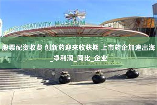 股票配资收费 创新药迎来收获期 上市药企加速出海_净利润_同比_企业