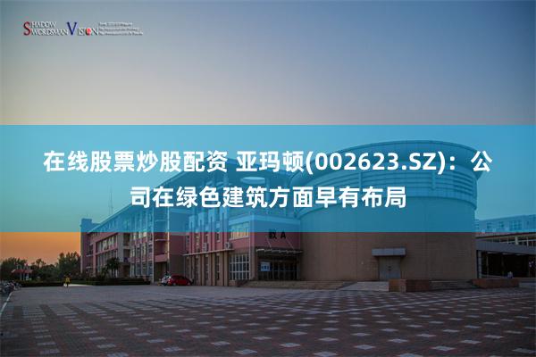 在线股票炒股配资 亚玛顿(002623.SZ)：公司在绿色建筑方面早有布局
