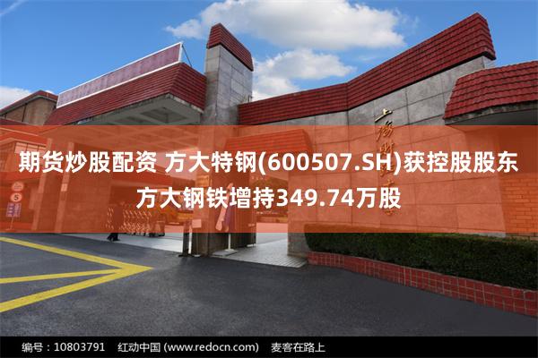 期货炒股配资 方大特钢(600507.SH)获控股股东方大钢铁增持349.74万股