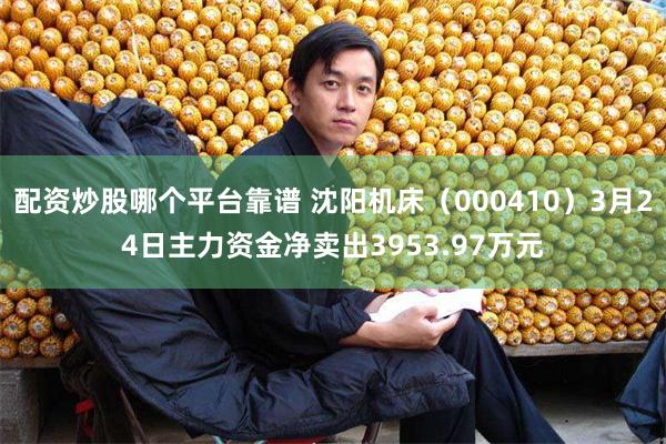 配资炒股哪个平台靠谱 沈阳机床（000410）3月24日主力资金净卖出3953.97万元