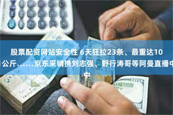 股票配资网站安全性 6天狂拉23条、最重达101公斤……京东采销携刘志强、野行涛哥等阿曼直播中