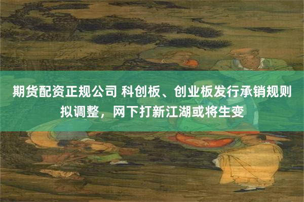 期货配资正规公司 科创板、创业板发行承销规则拟调整，网下打新江湖或将生变