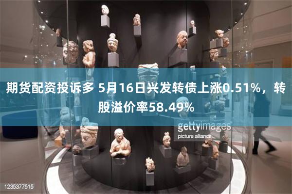 期货配资投诉多 5月16日兴发转债上涨0.51%，转股溢价率58.49%