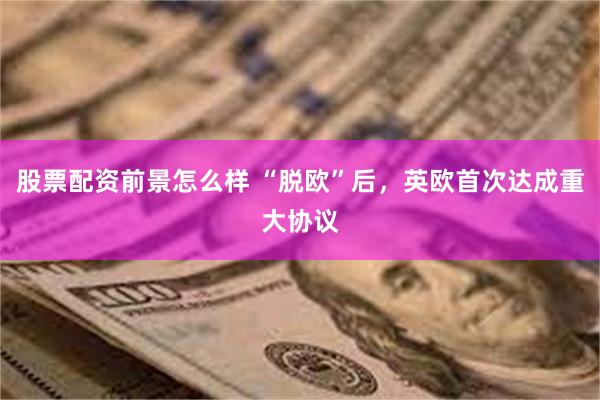 股票配资前景怎么样 “脱欧”后，英欧首次达成重大协议