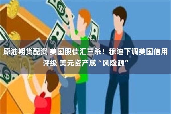 原油期货配资 美国股债汇三杀！穆迪下调美国信用评级 美元资产成“风险源”