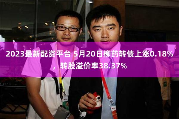 2023最新配资平台 5月20日柳药转债上涨0.18%，转股溢价率38.37%
