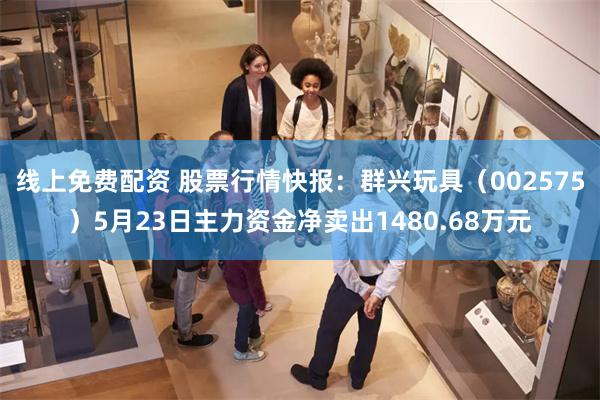 线上免费配资 股票行情快报：群兴玩具（002575）5月23日主力资金净卖出1480.68万元