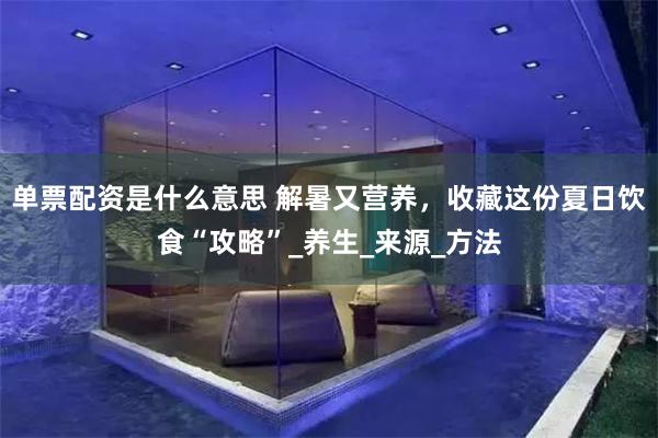 单票配资是什么意思 解暑又营养，收藏这份夏日饮食“攻略”_养生_来源_方法