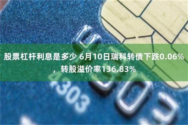 股票杠杆利息是多少 6月10日瑞科转债下跌0.06%，转股溢价率136.83%