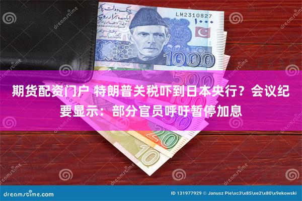 期货配资门户 特朗普关税吓到日本央行？会议纪要显示：部分官员呼吁暂停加息