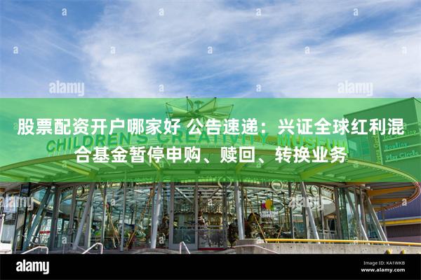 股票配资开户哪家好 公告速递：兴证全球红利混合基金暂停申购、赎回、转换业务
