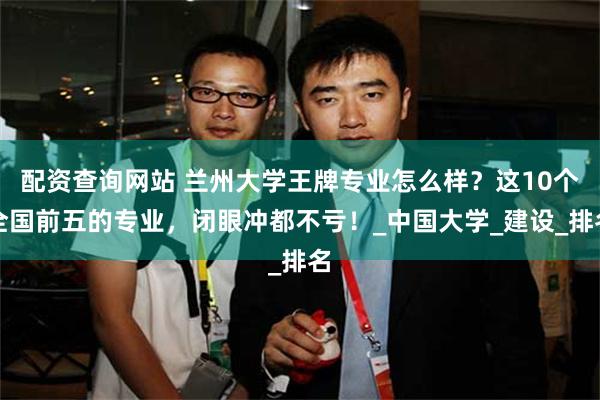 配资查询网站 兰州大学王牌专业怎么样？这10个全国前五的专业，闭眼冲都不亏！_中国大学_建设_排名