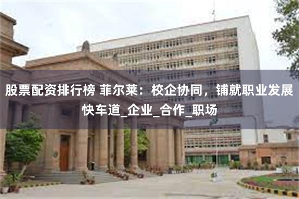 股票配资排行榜 菲尔莱：校企协同，铺就职业发展快车道_企业_合作_职场