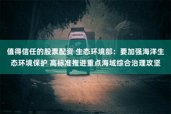 值得信任的股票配资 生态环境部：要加强海洋生态环境保护 高标准推进重点海域综合治理攻坚
